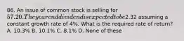 86. An issue of common stock is selling for 57.20. The year end dividend is expected to be2.32 assuming a constant growth rate of 4%. What is the required rate of return? A. 10.3% B. 10.1% C. 8.1% D. None of these