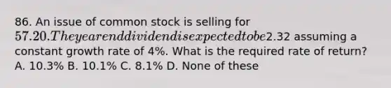 86. An issue of common stock is selling for 57.20. The year end dividend is expected to be2.32 assuming a constant growth rate of 4%. What is the required rate of return? A. 10.3% B. 10.1% C. 8.1% D. None of these