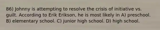 86) Johnny is attempting to resolve the crisis of initiative vs. guilt. According to Erik Erikson, he is most likely in A) preschool. B) elementary school. C) junior high school. D) high school.