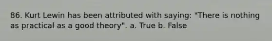 86. Kurt Lewin has been attributed with saying: "There is nothing as practical as a good theory". a. True b. False