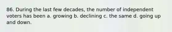 86. During the last few decades, the number of independent voters has been a. growing b. declining c. the same d. going up and down.