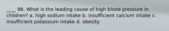 ____ 86. What is the leading cause of high blood pressure in children? a. high sodium intake b. insufficient calcium intake c. insufficient potassium intake d. obesity