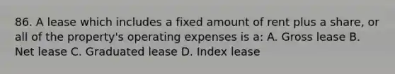 86. A lease which includes a fixed amount of rent plus a share, or all of the property's operating expenses is a: A. Gross lease B. Net lease C. Graduated lease D. Index lease