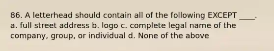 86. A letterhead should contain all of the following EXCEPT ____. a. full street address b. logo c. complete legal name of the company, group, or individual d. None of the above