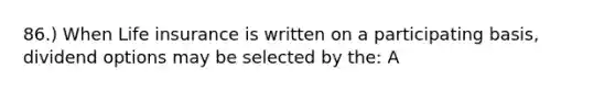 86.) When Life insurance is written on a participating basis, dividend options may be selected by the: A