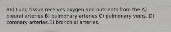 86) Lung tissue receives oxygen and nutrients from the A) pleural arteries.B) pulmonary arteries.C) pulmonary veins. D) coronary arteries.E) bronchial arteries.