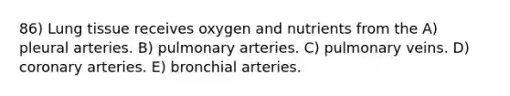 86) Lung tissue receives oxygen and nutrients from the A) pleural arteries. B) pulmonary arteries. C) pulmonary veins. D) coronary arteries. E) bronchial arteries.