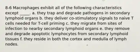 8-6 Macrophages exhibit all of the following characteristics except _____. a. they trap and degrade pathogens in secondary lymphoid organs b. they deliver co-stimulatory signals to naive T cells needed for T-cell priming c. they migrate from sites of infection to nearby secondary lymphoid organs e. they remove and degrade apoptotic lymphocytes from secondary lymphoid tissues f. they reside in both the cortex and medulla of lymph nodes.