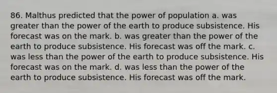 86. Malthus predicted that the power of population a. was greater than the power of the earth to produce subsistence. His forecast was on the mark. b. was greater than the power of the earth to produce subsistence. His forecast was off the mark. c. was less than the power of the earth to produce subsistence. His forecast was on the mark. d. was less than the power of the earth to produce subsistence. His forecast was off the mark.