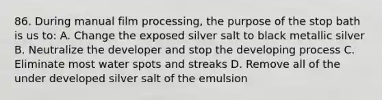 86. During manual film processing, the purpose of the stop bath is us to: A. Change the exposed silver salt to black metallic silver B. Neutralize the developer and stop the developing process C. Eliminate most water spots and streaks D. Remove all of the under developed silver salt of the emulsion