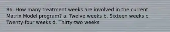 86. How many treatment weeks are involved in the current Matrix Model program? a. Twelve weeks b. Sixteen weeks c. Twenty-four weeks d. Thirty-two weeks