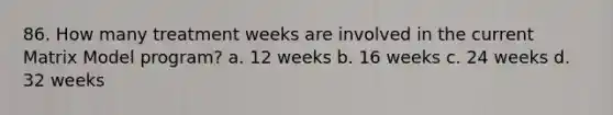 86. How many treatment weeks are involved in the current Matrix Model program? a. 12 weeks b. 16 weeks c. 24 weeks d. 32 weeks