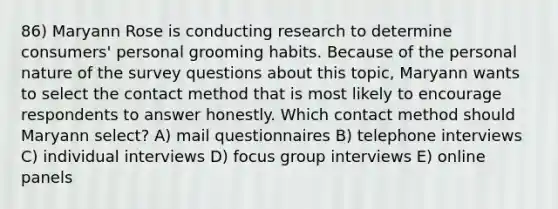 86) Maryann Rose is conducting research to determine consumers' personal grooming habits. Because of the personal nature of the survey questions about this topic, Maryann wants to select the contact method that is most likely to encourage respondents to answer honestly. Which contact method should Maryann select? A) mail questionnaires B) telephone interviews C) individual interviews D) focus group interviews E) online panels