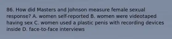 86. How did Masters and Johnson measure female sexual response? A. women self-reported B. women were videotaped having sex C. women used a plastic penis with recording devices inside D. face-to-face interviews