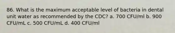 86. What is the maximum acceptable level of bacteria in dental unit water as recommended by the CDC? a. 700 CFU/ml b. 900 CFU/mL c. 500 CFU/mL d. 400 CFU/ml