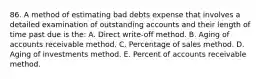 86. A method of estimating bad debts expense that involves a detailed examination of outstanding accounts and their length of time past due is the: A. Direct write-off method. B. Aging of accounts receivable method. C. Percentage of sales method. D. Aging of investments method. E. Percent of accounts receivable method.