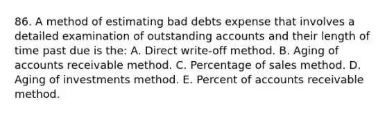 86. A method of estimating bad debts expense that involves a detailed examination of outstanding accounts and their length of time past due is the: A. Direct write-off method. B. Aging of accounts receivable method. C. Percentage of sales method. D. Aging of investments method. E. Percent of accounts receivable method.