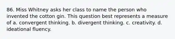 86. Miss Whitney asks her class to name the person who invented the cotton gin. This question best represents a measure of a. convergent thinking. b. divergent thinking. c. creativity. d. ideational fluency.