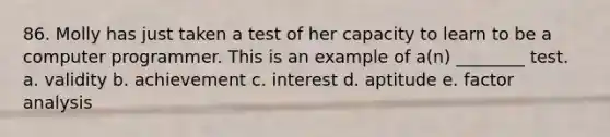 86. Molly has just taken a test of her capacity to learn to be a computer programmer. This is an example of a(n) ________ test. a. validity b. achievement c. interest d. aptitude e. factor analysis