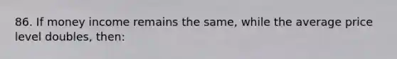 86. If money income remains the same, while the average price level doubles, then:
