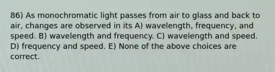 86) As monochromatic light passes from air to glass and back to air, changes are observed in its A) wavelength, frequency, and speed. B) wavelength and frequency. C) wavelength and speed. D) frequency and speed. E) None of the above choices are correct.