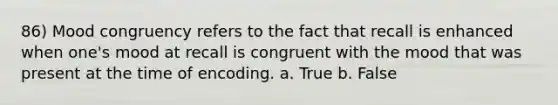 86) Mood congruency refers to the fact that recall is enhanced when one's mood at recall is congruent with the mood that was present at the time of encoding. a. True b. False