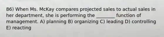 86) When Ms. McKay compares projected sales to actual sales in her department, she is performing the ________ function of management. A) planning B) organizing C) leading D) controlling E) reacting