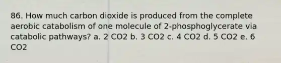 86. How much carbon dioxide is produced from the complete aerobic catabolism of one molecule of 2-phosphoglycerate via catabolic pathways? a. 2 CO2 b. 3 CO2 c. 4 CO2 d. 5 CO2 e. 6 CO2