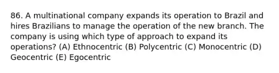 86. A multinational company expands its operation to Brazil and hires Brazilians to manage the operation of the new branch. The company is using which type of approach to expand its operations? (A) Ethnocentric (B) Polycentric (C) Monocentric (D) Geocentric (E) Egocentric