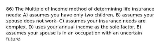 86) The Multiple of Income method of determining life insurance needs: A) assumes you have only two children. B) assumes your spouse does not work. C) assumes your insurance needs are complex. D) uses your annual income as the sole factor. E) assumes your spouse is in an occupation with an uncertain future