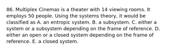 86. Multiplex Cinemas is a theater with 14 viewing rooms. It employs 50 people. Using the systems theory, it would be classified as A. an entropic system. B. a subsystem. C. either a system or a subsystem depending on the frame of reference. D. either an open or a closed system depending on the frame of reference. E. a closed system.