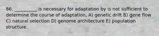 86. __________ is necessary for adaptation by is not sufficient to determine the course of adaptation, A) genetic drift B) gene flow C) natural selection D) genome architecture E) population structure.