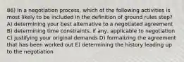 86) In a negotiation process, which of the following activities is most likely to be included in the definition of ground rules step? A) determining your best alternative to a negotiated agreement B) determining time constraints, if any, applicable to negotiation C) justifying your original demands D) formalizing the agreement that has been worked out E) determining the history leading up to the negotiation