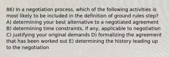 86) In a negotiation process, which of the following activities is most likely to be included in the definition of ground rules step? A) determining your best alternative to a negotiated agreement B) determining time constraints, if any, applicable to negotiation C) justifying your original demands D) formalizing the agreement that has been worked out E) determining the history leading up to the negotiation