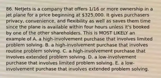 86. NetJets is a company that offers 1/16 or more ownership in a jet plane for a price beginning at 325,000. It gives purchasers privacy, convenience, and flexibility as well as saves them time since the plane is available within four hours unless it's booked by one of the other shareholders. This is MOST LIKELY an example of A. a high-involvement purchase that involves limited problem solving. B. a high-involvement purchase that involves routine problem solving. C. a high-involvement purchase that involves extended problem solving. D. a low-involvement purchase that involves limited problem solving. E. a low-involvement purchase that involves extended problem solving.