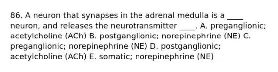 86. A neuron that synapses in the adrenal medulla is a ____ neuron, and releases the neurotransmitter ____. A. preganglionic; acetylcholine (ACh) B. postganglionic; norepinephrine (NE) C. preganglionic; norepinephrine (NE) D. postganglionic; acetylcholine (ACh) E. somatic; norepinephrine (NE)