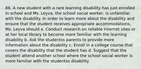 86. A new student with a rare learning disability has just enrolled in school and Ms. Leyva, the school social worker, is unfamiliar with the disability. In order to learn more about the disability and ensure that the student receives appropriate accommodations, Ms. Leyva should a. Conduct research on reliable Internet sites or at her local library to become more familiar with the learning disability b. Ask the studentss parents to provide more information about the disability c. Enroll in a college course that covers the disability that the student has d. Suggest that the student attend another school where the school social worker is more familiar with the studentss disability