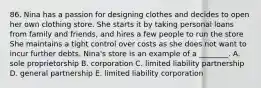 86. Nina has a passion for designing clothes and decides to open her own clothing store. She starts it by taking personal loans from family and friends, and hires a few people to run the store She maintains a tight control over costs as she does not want to incur further debts. Nina's store is an example of a ________. A. sole proprietorship B. corporation C. limited liability partnership D. general partnership E. limited liability corporation