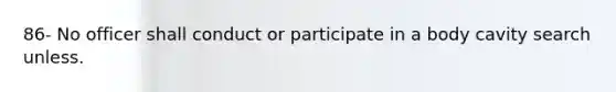 86- No officer shall conduct or participate in a body cavity search unless.