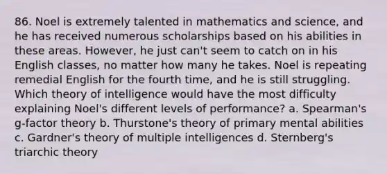 86. Noel is extremely talented in mathematics and science, and he has received numerous scholarships based on his abilities in these areas. However, he just can't seem to catch on in his English classes, no matter how many he takes. Noel is repeating remedial English for the fourth time, and he is still struggling. Which theory of intelligence would have the most difficulty explaining Noel's different levels of performance? a. Spearman's g-factor theory b. Thurstone's theory of primary mental abilities c. Gardner's theory of multiple intelligences d. Sternberg's triarchic theory