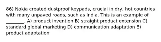 86) Nokia created dustproof keypads, crucial in dry, hot countries with many unpaved roads, such as India. This is an example of ________. A) product invention B) straight product extension C) standard global marketing D) communication adaptation E) product adaptation