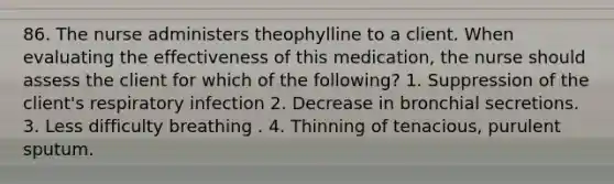 86. The nurse administers theophylline to a client. When evaluating the effectiveness of this medication, the nurse should assess the client for which of the following? 1. Suppression of the client's respiratory infection 2. Decrease in bronchial secretions. 3. Less difficulty breathing . 4. Thinning of tenacious, purulent sputum.