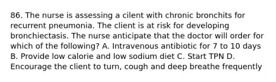 86. The nurse is assessing a cilent with chronic bronchits for recurrent pneumonia. The client is at risk for developing bronchiectasis. The nurse anticipate that the doctor will order for which of the following? A. Intravenous antibiotic for 7 to 10 days B. Provide low calorie and low sodium diet C. Start TPN D. Encourage the client to turn, cough and deep breathe frequently