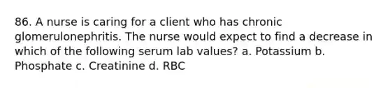 86. A nurse is caring for a client who has chronic glomerulonephritis. The nurse would expect to find a decrease in which of the following serum lab values? a. Potassium b. Phosphate c. Creatinine d. RBC