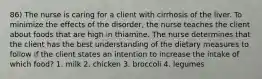 86) The nurse is caring for a client with cirrhosis of the liver. To minimize the effects of the disorder, the nurse teaches the client about foods that are high in thiamine. The nurse determines that the client has the best understanding of the dietary measures to follow if the client states an intention to increase the intake of which food? 1. milk 2. chicken 3. broccoli 4. legumes