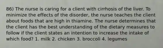 86) The nurse is caring for a client with cirrhosis of the liver. To minimize the effects of the disorder, the nurse teaches the client about foods that are high in thiamine. The nurse determines that the client has the best understanding of the dietary measures to follow if the client states an intention to increase the intake of which food? 1. milk 2. chicken 3. broccoli 4. legumes