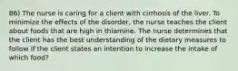 86) The nurse is caring for a client with cirrhosis of the liver. To minimize the effects of the disorder, the nurse teaches the client about foods that are high in thiamine. The nurse determines that the client has the best understanding of the dietary measures to follow if the client states an intention to increase the intake of which food?