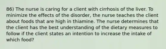 86) The nurse is caring for a client with cirrhosis of the liver. To minimize the effects of the disorder, the nurse teaches the client about foods that are high in thiamine. The nurse determines that the client has the best understanding of the dietary measures to follow if the client states an intention to increase the intake of which food?