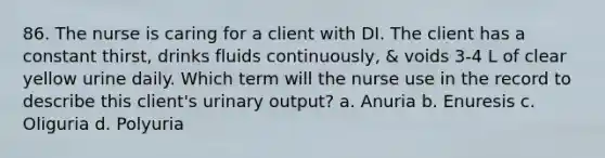 86. The nurse is caring for a client with DI. The client has a constant thirst, drinks fluids continuously, & voids 3-4 L of clear yellow urine daily. Which term will the nurse use in the record to describe this client's urinary output? a. Anuria b. Enuresis c. Oliguria d. Polyuria