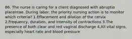 86. The nurse is caring for a client diagnosed with abruptio placentae. During labor, the priority nursing action is to monitor which criteria? 1.Effacement and dilation of the cervix 2.Frequency, duration, and intensity of contractions 3.The presence of both clear and red vaginal discharge 4.All vital signs, especially heart rate and blood pressure